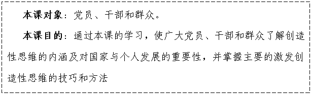 文本框:    本課對象：黨員、干部和群眾。
   本課目的：通過本課的學(xué)習(xí)，使廣大黨員、干部和群眾了解創(chuàng)造性思維的內(nèi)涵及對國家與個人發(fā)展的重要性，并掌握主要的激發(fā)創(chuàng)造性思維的技巧和方法

